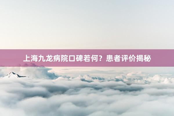 上海九龙病院口碑若何？患者评价揭秘
