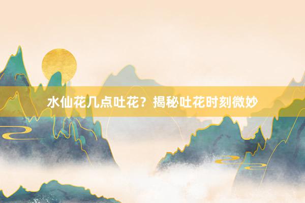 水仙花几点吐花？揭秘吐花时刻微妙