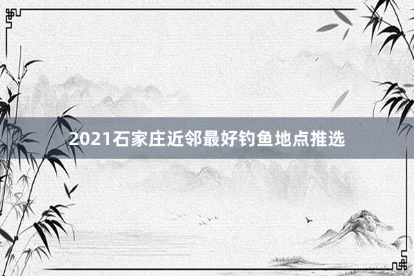 2021石家庄近邻最好钓鱼地点推选