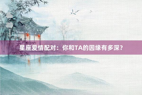 星座爱情配对：你和TA的因缘有多深？