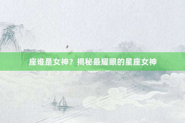 座谁是女神？揭秘最耀眼的星座女神